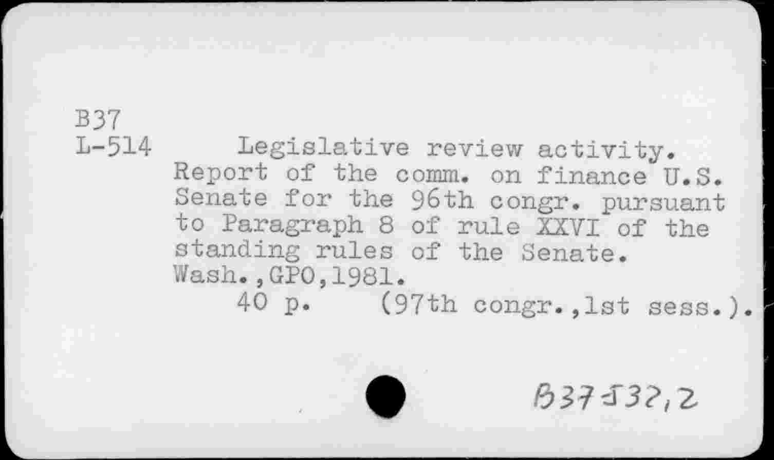 ﻿B37
L-514
Legislative review activity. Report of the comm, on finance U.S. Senate for the 96th congr. pursuant to Paragraph 8 of rule XXVI of the standing rules of the Senate. Wash.,GPO,1981.
40 p. (97th congr.,1st sess.).
#27^3?, 2